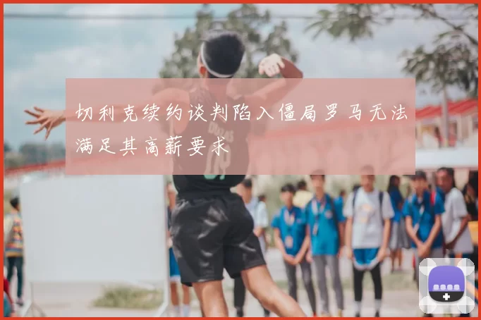 切利克续约谈判陷入僵局罗马无法满足其高薪要求