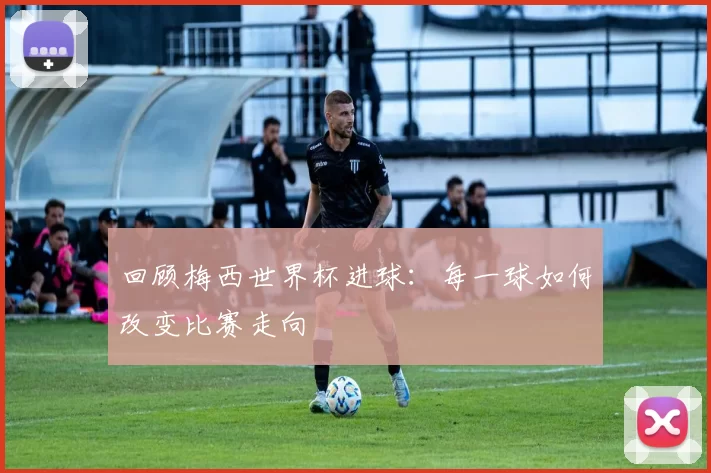 回顾梅西世界杯进球：每一球如何改变比赛走向