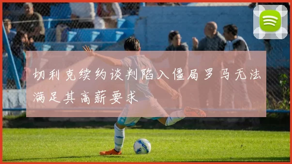 切利克续约谈判陷入僵局罗马无法满足其高薪要求