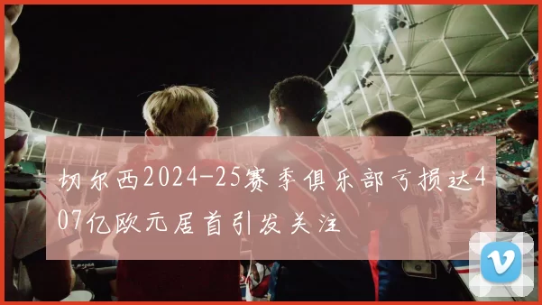 切尔西2024-25赛季俱乐部亏损达407亿欧元居首引发关注