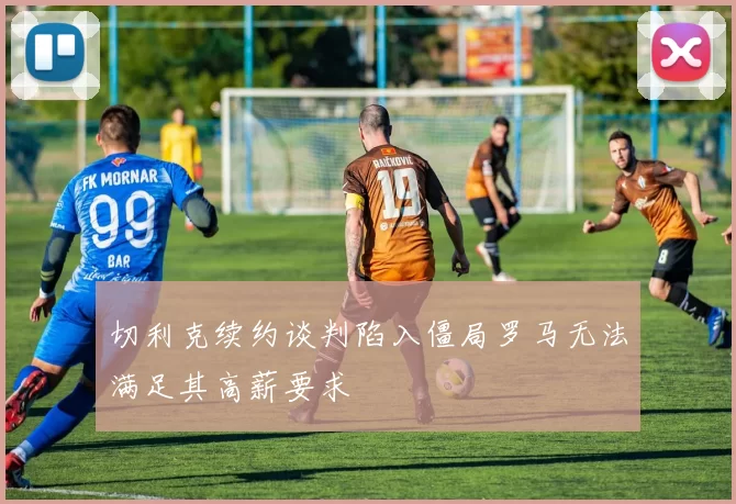 切利克续约谈判陷入僵局罗马无法满足其高薪要求