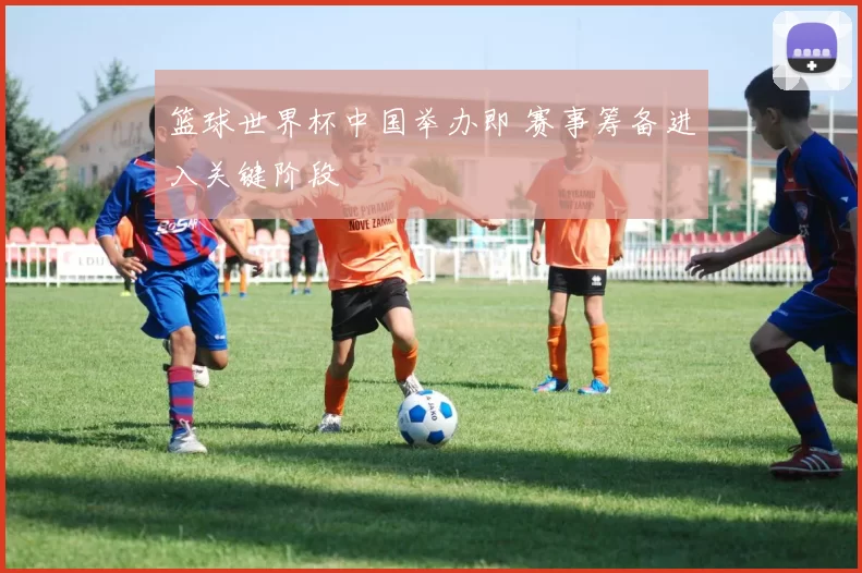篮球世界杯中国举办即 赛事筹备进入关键阶段