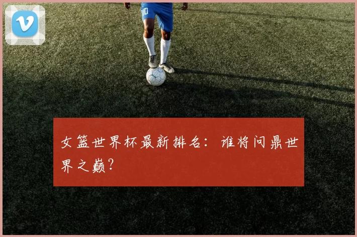 女篮世界杯最新排名：谁将问鼎世界之巅？