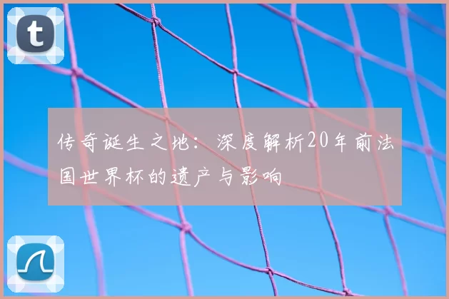 传奇诞生之地：深度解析20年前法国世界杯的遗产与影响