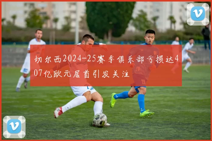 切尔西2024-25赛季俱乐部亏损达407亿欧元居首引发关注