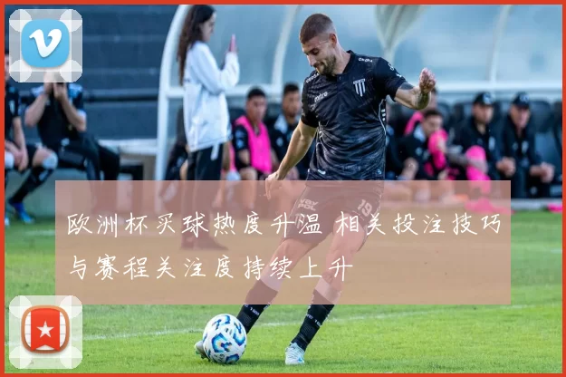 欧洲杯买球热度升温 相关投注技巧与赛程关注度持续上升