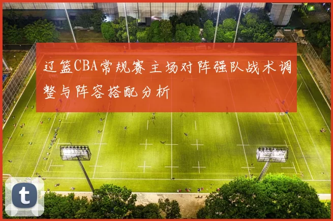 辽篮CBA常规赛主场对阵强队战术调整与阵容搭配分析