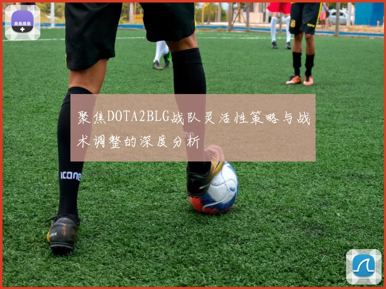 聚焦DOTA2BLG战队灵活性策略与战术调整的深度分析