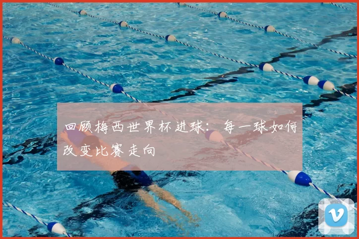 回顾梅西世界杯进球：每一球如何改变比赛走向