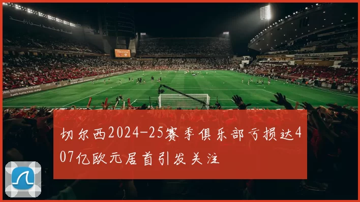 切尔西2024-25赛季俱乐部亏损达407亿欧元居首引发关注