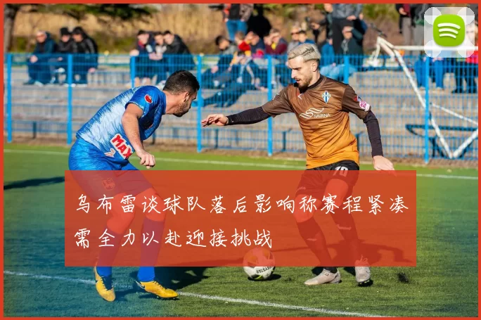 乌布雷谈球队落后影响称赛程紧凑需全力以赴迎接挑战