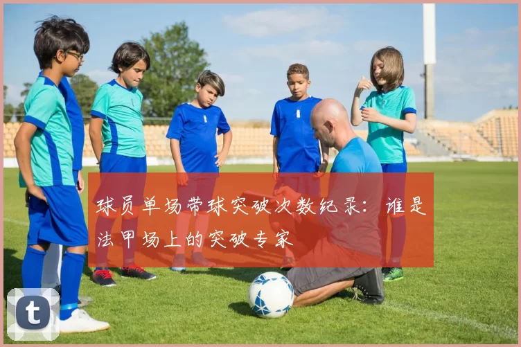 球员单场带球突破次数纪录：谁是法甲场上的突破专家