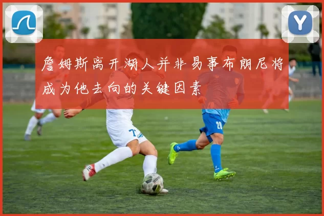 詹姆斯离开湖人并非易事布朗尼将成为他去向的关键因素