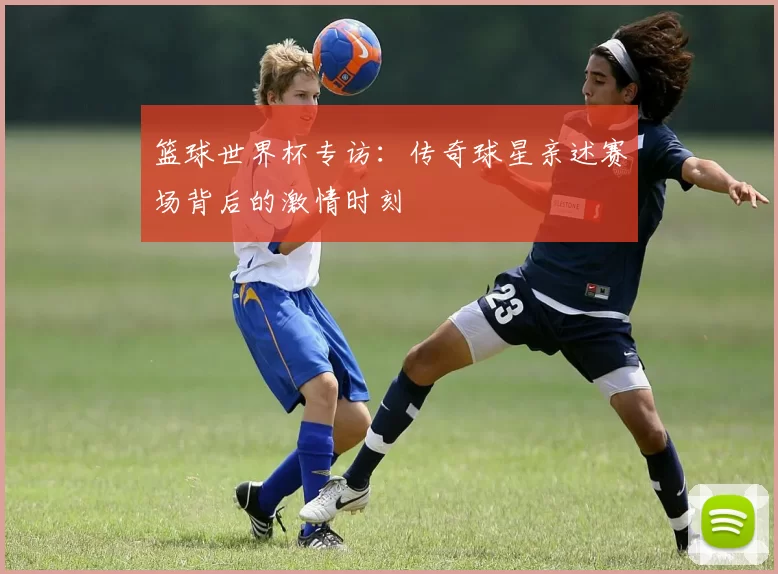 篮球世界杯专访:传奇球星亲述赛场背后的激情时刻