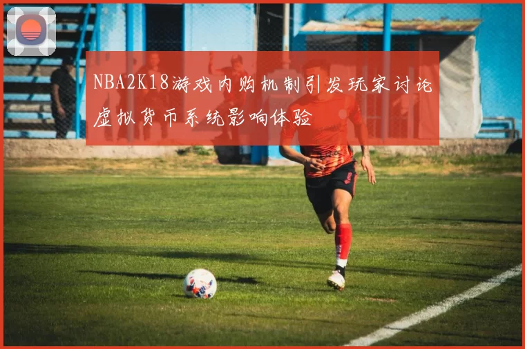 NBA2K18游戏内购机制引发玩家讨论虚拟货币系统影响体验