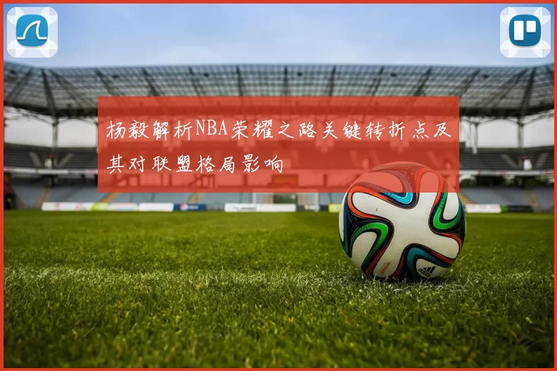 杨毅解析NBA荣耀之路关键转折点及其对联盟格局影响