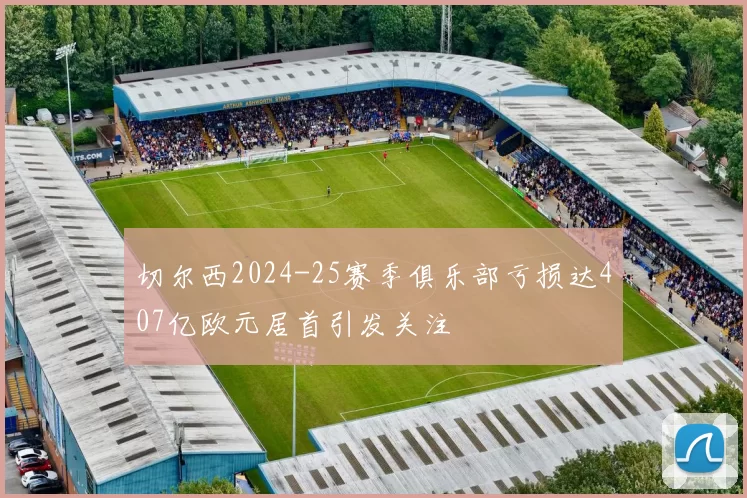 切尔西2024-25赛季俱乐部亏损达407亿欧元居首引发关注