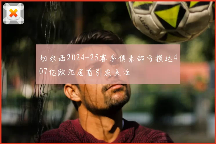切尔西2024-25赛季俱乐部亏损达407亿欧元居首引发关注