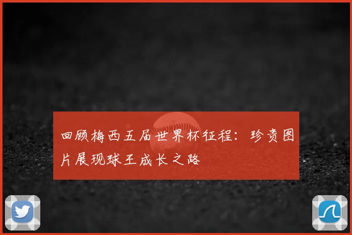 回顾梅西五届世界杯征程：珍贵图片展现球王成长之路