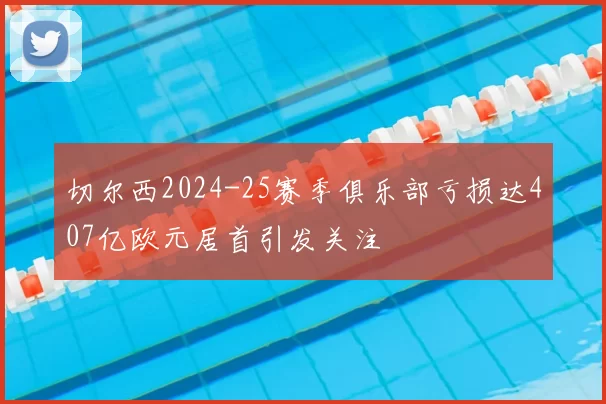 切尔西2024-25赛季俱乐部亏损达407亿欧元居首引发关注