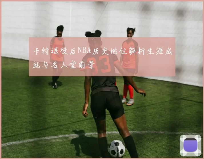 卡特退役后NBA历史地位解析生涯成就与名人堂前景