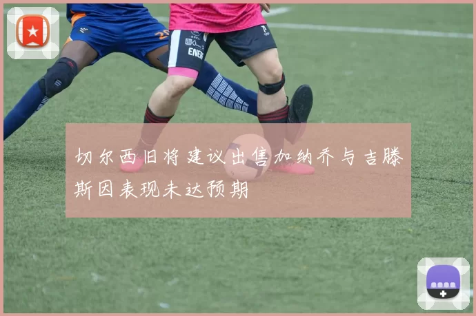 切尔西旧将建议出售加纳乔与吉滕斯因表现未达预期