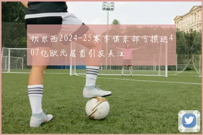切尔西2024-25赛季俱乐部亏损达407亿欧元居首引发关注