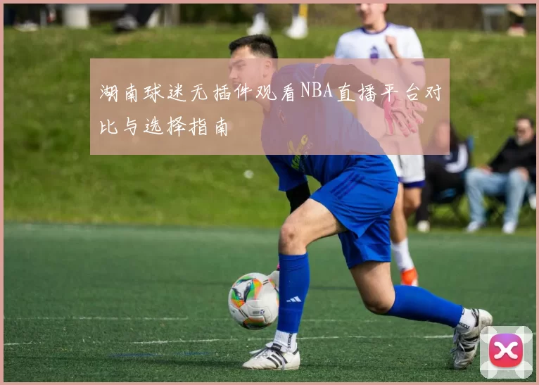 湖南球迷无插件观看NBA直播平台对比与选择指南