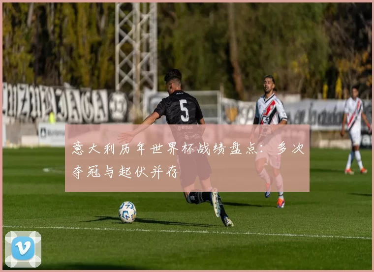 意大利历年世界杯战绩盘点：多次夺冠与起伏并存