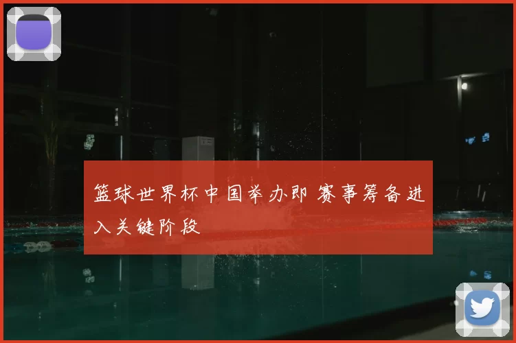 篮球世界杯中国举办即 赛事筹备进入关键阶段