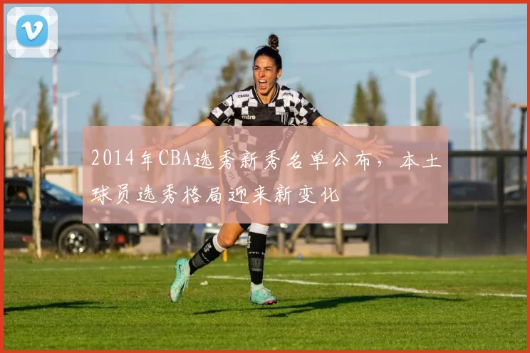 2014年CBA选秀新秀名单公布，本土球员选秀格局迎来新变化