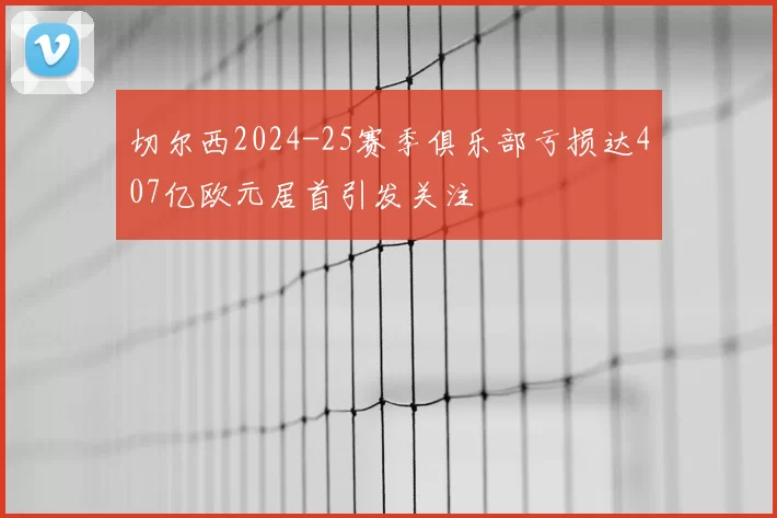 切尔西2024-25赛季俱乐部亏损达407亿欧元居首引发关注