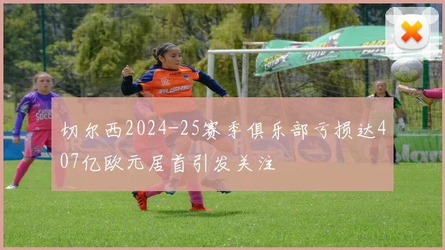切尔西2024-25赛季俱乐部亏损达407亿欧元居首引发关注