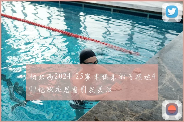 切尔西2024-25赛季俱乐部亏损达407亿欧元居首引发关注